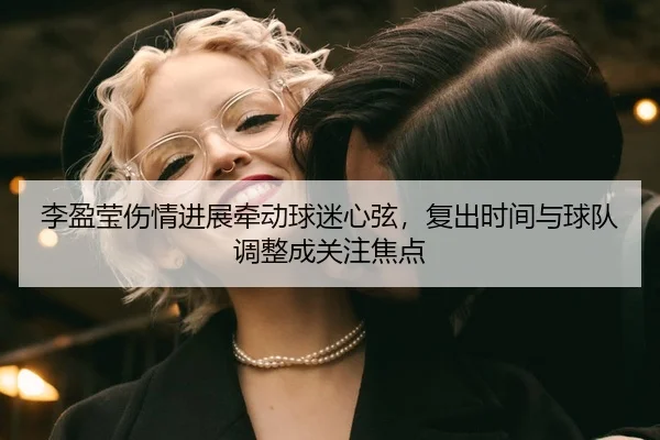 李盈莹伤情进展牵动球迷心弦，复出时间与球队调整成关注焦点