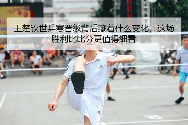 王楚钦世乒赛晋级背后藏着什么变化，这场胜利比比分更值得细看
